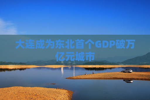 大连成为东北首个GDP破万亿元城市