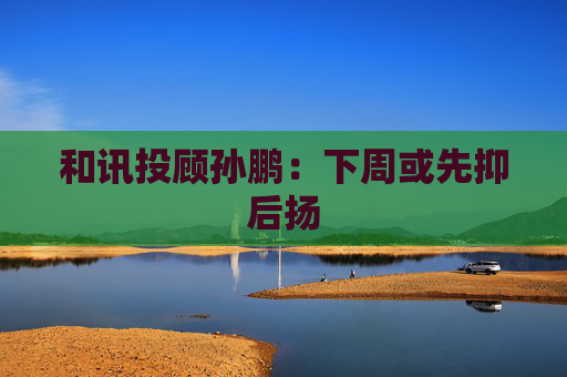 和讯投顾孙鹏:下周或先抑后扬 第1张 和讯投顾孙鹏:下周或先抑后扬 第1张