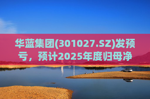 华蓝集团(301027.SZ)发预亏，预计2025年度归母净亏损2350万元至4650万元