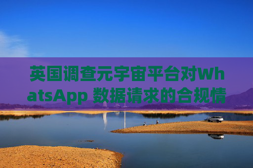 英国调查元宇宙平台对WhatsApp 数据请求的合规情况
