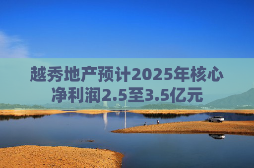 越秀地产预计2025年核心净利润2.5至3.5亿元