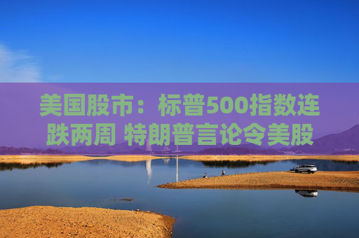 美国股市：标普500指数连跌两周 特朗普言论令美股坐上“过山车”