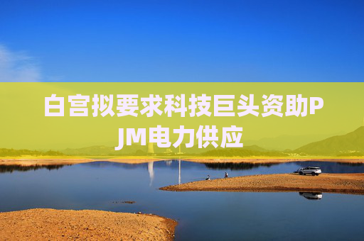 白宫拟要求科技巨头资助PJM电力供应