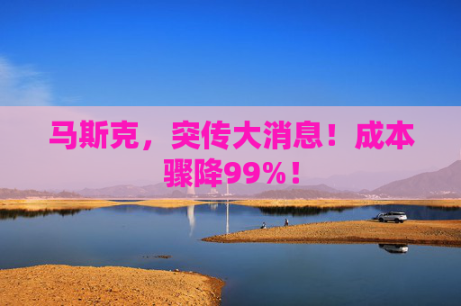 马斯克，突传大消息！成本骤降99%！