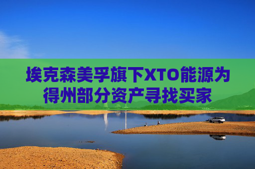 埃克森美孚旗下XTO能源为得州部分资产寻找买家