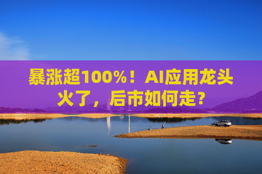 暴涨超100%!AI应用龙头火了,后市如何走?