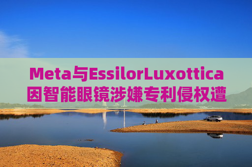 Meta与EssilorLuxottica因智能眼镜涉嫌专利侵权遭起诉