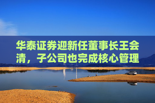 华泰证券迎新任董事长王会清,子公司也完成核心管理层调整