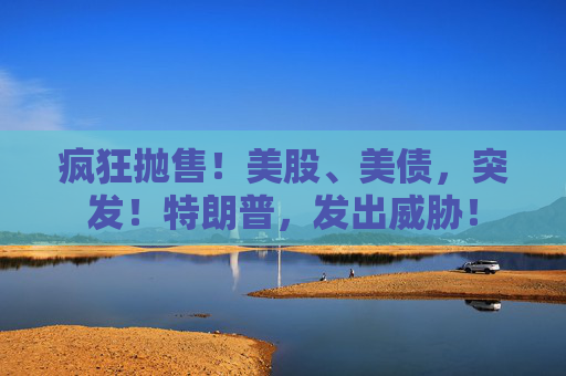 疯狂抛售！美股、美债，突发！特朗普，发出威胁！