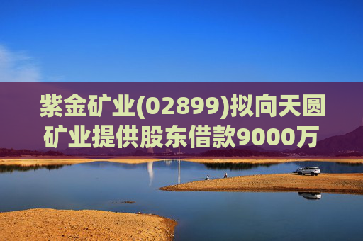 紫金矿业(02899)拟向天圆矿业提供股东借款9000万元