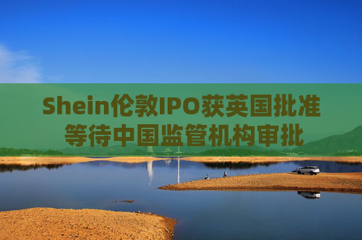 Shein伦敦IPO获英国批准 等待中国监管机构审批