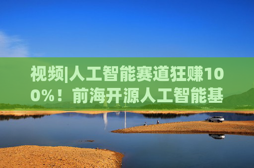 视频|人工智能赛道狂赚100%！前海开源人工智能基金却亏4%，顶流经理也翻车？  第1张
