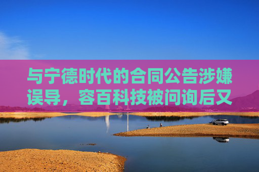 与宁德时代的合同公告涉嫌误导，容百科技被问询后又遭立案调查