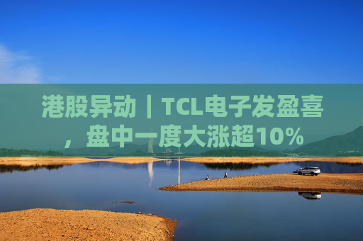 港股异动｜TCL电子发盈喜，盘中一度大涨超10%