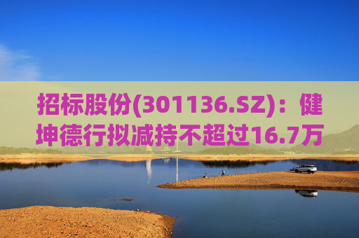 招标股份(301136.SZ):健坤德行拟减持不超过16.7万股