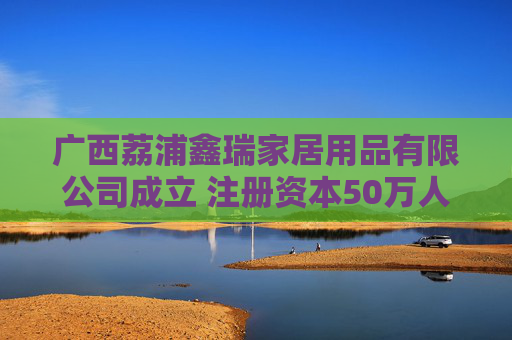 广西荔浦鑫瑞家居用品有限公司成立 注册资本50万人民币