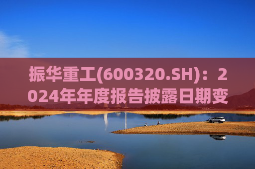 振华重工(600320.SH):2024年年度报告披露日期变更为3月28日