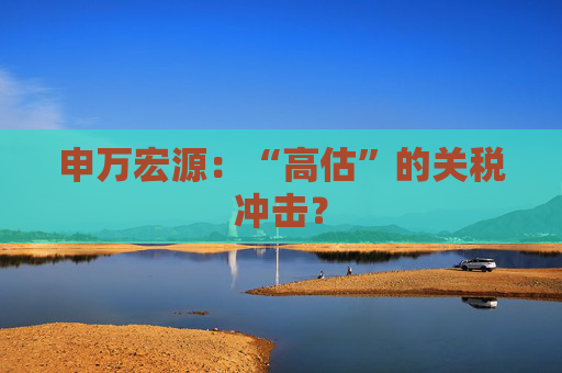 申万宏源:“高估”的关税冲击?