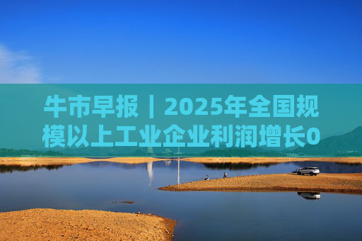 牛市早报｜2025年全国规模以上工业企业利润增长0.6%