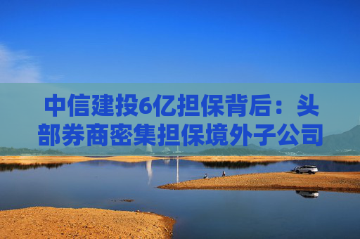 中信建投6亿担保背后：头部券商密集担保境外子公司，国际业务“输血”加速