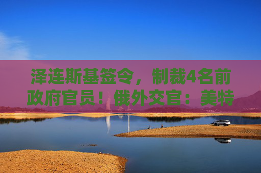泽连斯基签令，制裁4名前政府官员！俄外交官：美特使在乌划分控制区冻结冲突方案或致冲突升级  第1张