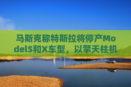 马斯克称特斯拉将停产ModelS和X车型，以擎天柱机器人生产线取代