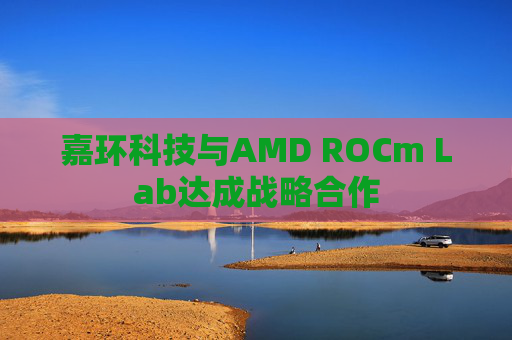 嘉环科技与AMD ROCm Lab达成战略合作