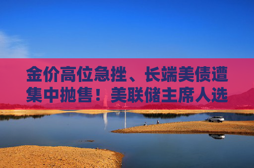 金价高位急挫、长端美债遭集中抛售！美联储主席人选传闻扰动市场