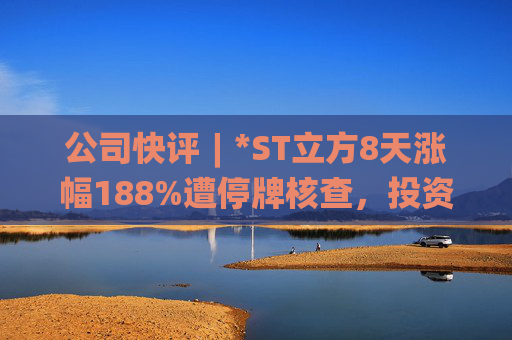 公司快评︱*ST立方8天涨幅188%遭停牌核查，投资者须注意三重危机