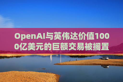 OpenAI与英伟达价值1000亿美元的巨额交易被搁置
