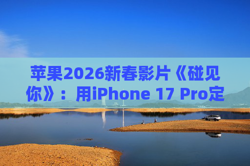 苹果2026新春影片《碰见你》：用iPhone 17 Pro定格温柔年味