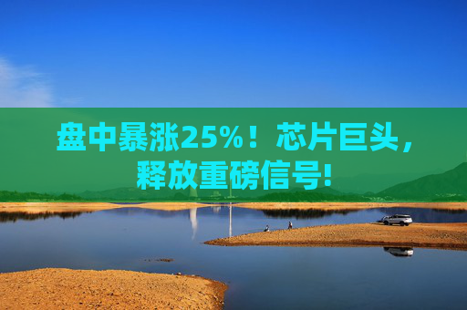 盘中暴涨25%！芯片巨头，释放重磅信号!