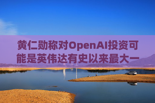 黄仁勋称对OpenAI投资可能是英伟达有史以来最大一笔