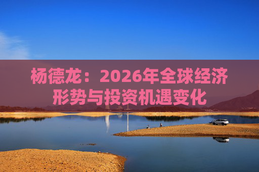 杨德龙：2026年全球经济形势与投资机遇变化