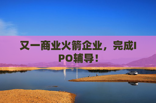 又一商业火箭企业，完成IPO辅导！