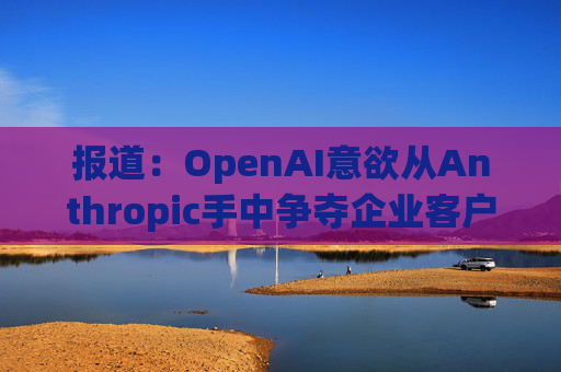 报道：OpenAI意欲从Anthropic手中争夺企业客户