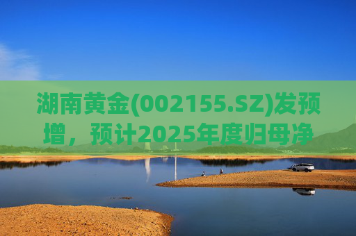 湖南黄金(002155.SZ)发预增，预计2025年度归母净利润12.7亿元至16.08亿元，同比增长50%-90%