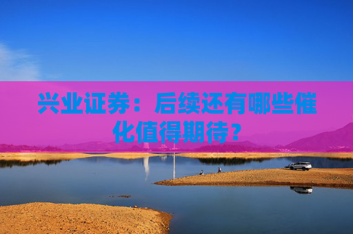 兴业证券:后续还有哪些催化值得期待?