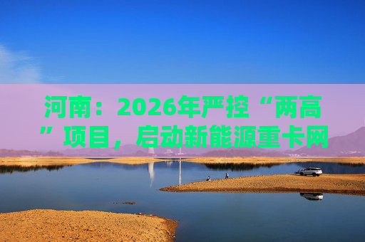河南：2026年严控“两高”项目，启动新能源重卡网络建设