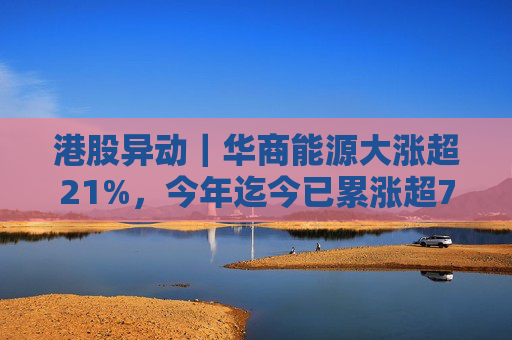 港股异动｜华商能源大涨超21%，今年迄今已累涨超73%