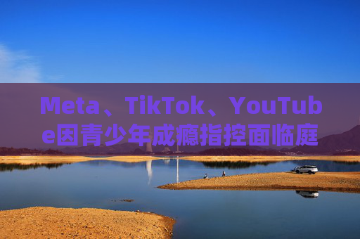 Meta、TikTok、YouTube因青少年成瘾指控面临庭审