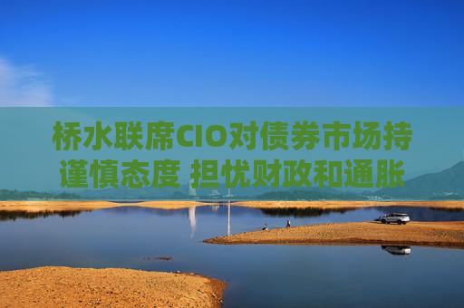 桥水联席CIO对债券市场持谨慎态度 担忧财政和通胀风险