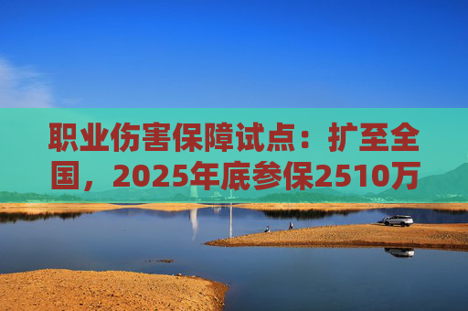 职业伤害保障试点：扩至全国，2025年底参保2510万人