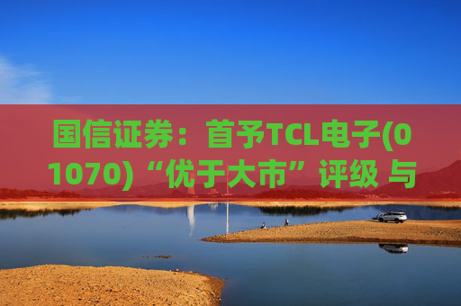 国信证券：首予TCL电子(01070)“优于大市”评级 与索尼达成战略合作