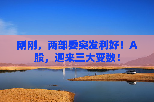 刚刚，两部委突发利好！A股，迎来三大变数！