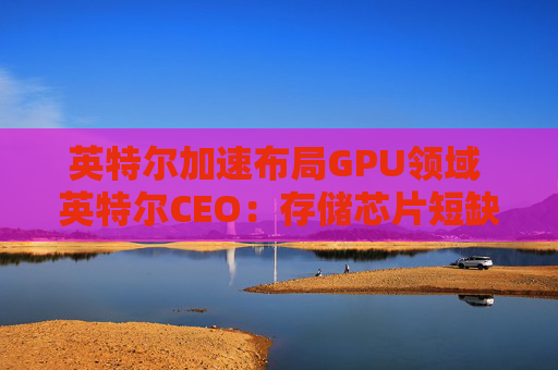 英特尔加速布局GPU领域 英特尔CEO：存储芯片短缺或延续至2028年