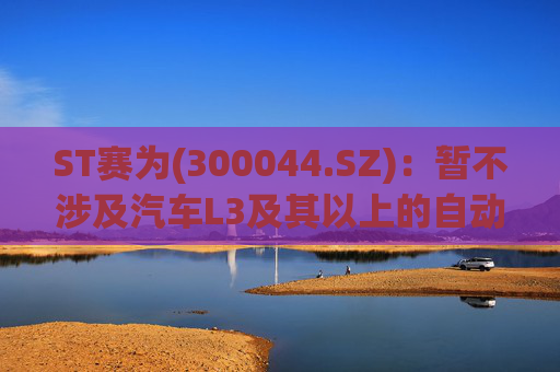 ST赛为(300044.SZ)：暂不涉及汽车L3及其以上的自动驾驶业务