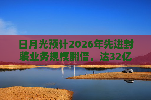 日月光预计2026年先进封装业务规模翻倍，达32亿美元