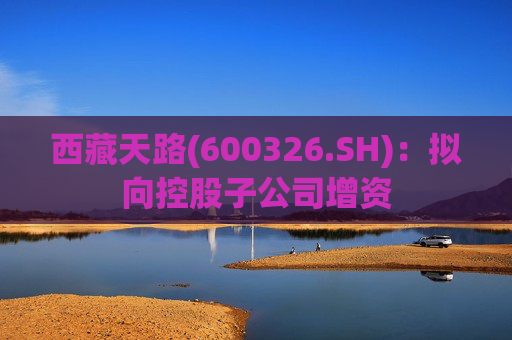 西藏天路(600326.SH)：拟向控股子公司增资