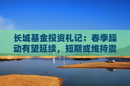 长城基金投资札记：春季躁动有望延续，短期或维持震荡